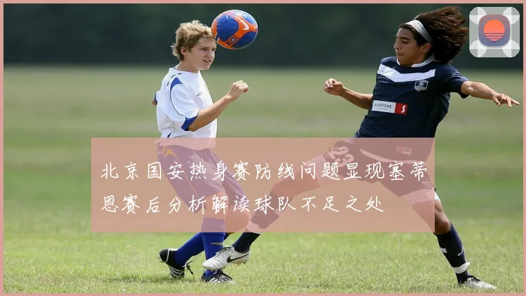 北京国安热身赛防线问题显现塞蒂恩赛后分析解读球队不足之处