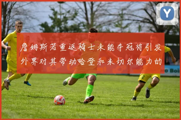 詹姆斯若重返骑士未能夺冠将引发外界对其带动哈登和米切尔能力的质疑