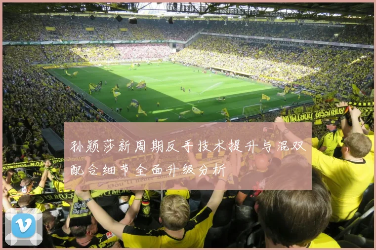 孙颖莎新周期反手技术提升与混双配合细节全面升级分析
