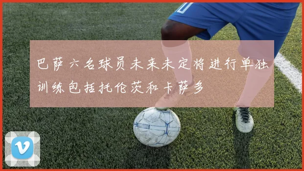 巴萨六名球员未来未定将进行单独训练包括托伦茨和卡萨多