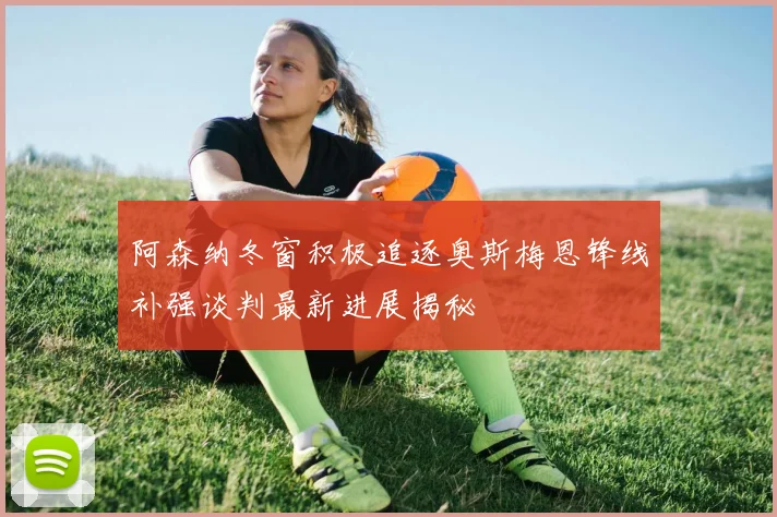 阿森纳冬窗积极追逐奥斯梅恩锋线补强谈判最新进展揭秘