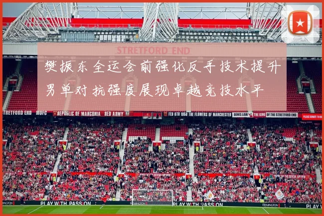 樊振东全运会前强化反手技术提升男单对抗强度展现卓越竞技水平