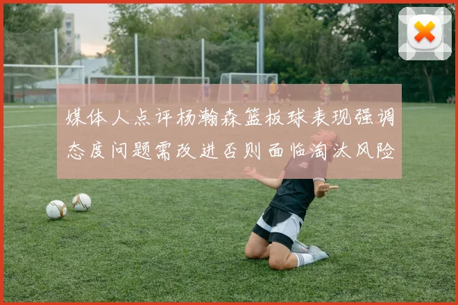 媒体人点评杨瀚森篮板球表现强调态度问题需改进否则面临淘汰风险