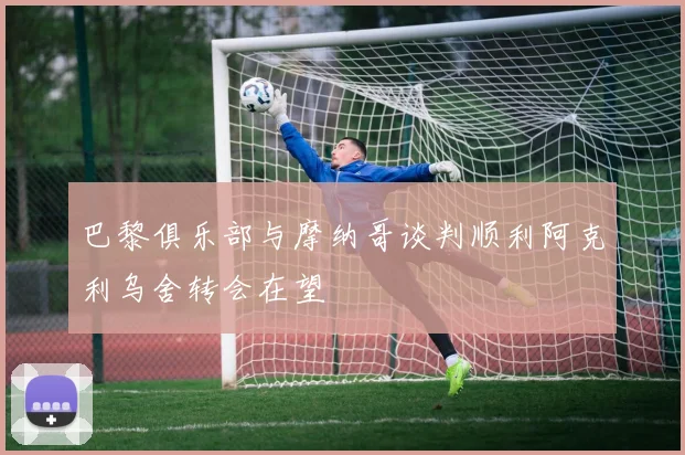 巴黎俱乐部与摩纳哥谈判顺利阿克利乌舍转会在望