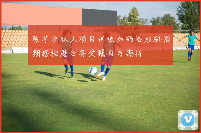 陈芋汐双人项目训练加码洛杉矶周期搭档磨合备受瞩目与期待