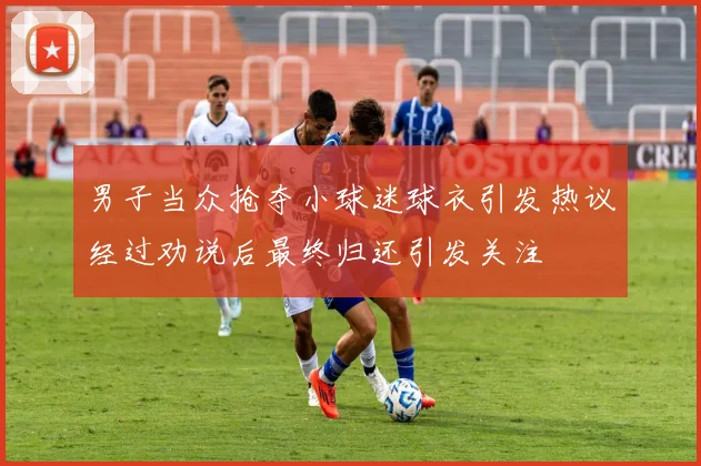 男子当众抢夺小球迷球衣引发热议经过劝说后最终归还引发关注