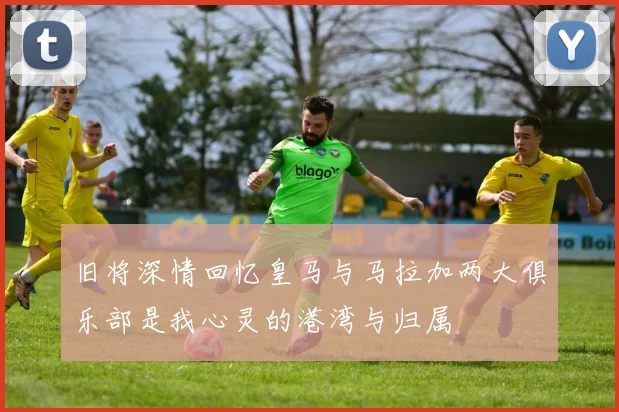 旧将深情回忆皇马与马拉加两大俱乐部是我心灵的港湾与归属